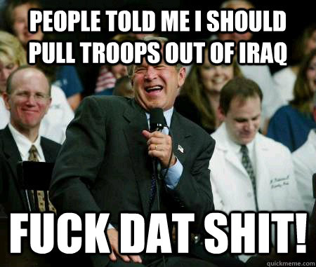 People told me I should pull troops out of Iraq FUCK DAT SHIT!   