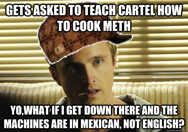 Gets asked to teach Cartel how to cook meth Yo,WHAT if i get down there and the machines are in mexican, not english?  Scumbag Jesse Pinkman