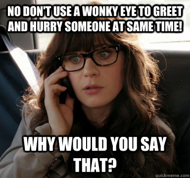 No don't use a wonky eye to greet and hurry someone at same time! Why would you say that?  