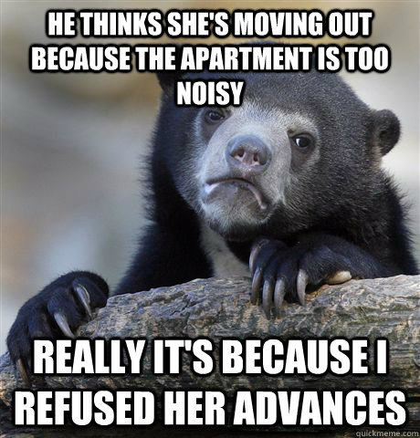 he thinks she's moving out because the apartment is too noisy really it's because i refused her advances  Confession Bear
