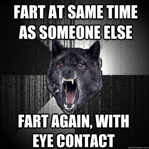 Fart at same time as someone else Fart again, with eye contact  Insanity Wolf