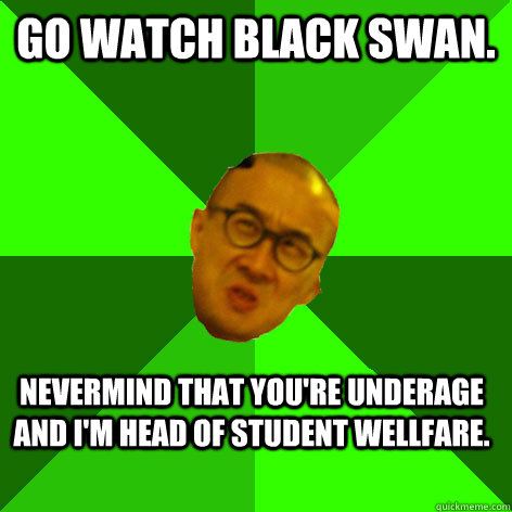 Go watch black swan. Nevermind that you're underage and I'm head of student wellfare. - Go watch black swan. Nevermind that you're underage and I'm head of student wellfare.  Annoying Drama Teacher