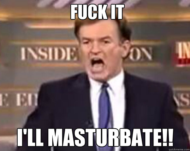 FUCK IT i'll masturbate!!  fuck it bill
