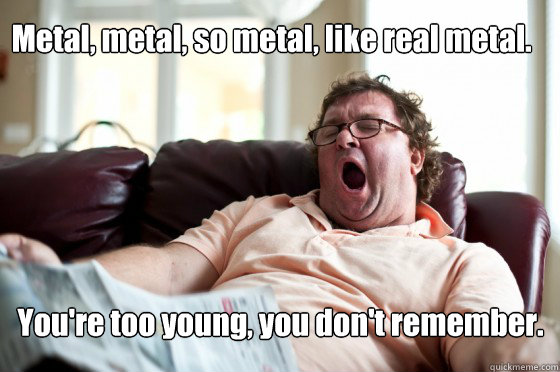 Metal, metal, so metal, like real metal. You're too young, you don't remember.  Freeloader Roommate