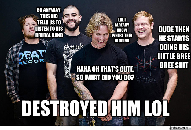 dude then he starts doing his little bree bree shit lol i already know where this is going so anyway, this kid tells us to listen to his brutal band destroyed him lol haha oh that's cute. so what did you do? - dude then he starts doing his little bree bree shit lol i already know where this is going so anyway, this kid tells us to listen to his brutal band destroyed him lol haha oh that's cute. so what did you do?  pig destroyer