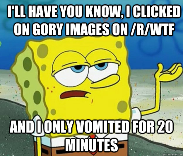 I'll have you know, I clicked on gory images on /r/WTF and I only vomited for 20 minutes  How tough am I