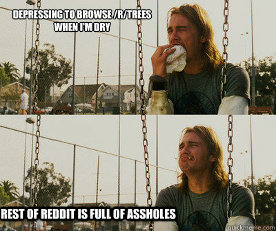 depressing to browse /r/trees when I'm dry rest of reddit is full of assholes  First World Stoner Problems
