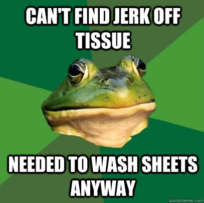 Can't find jerk off tissue needed to wash sheets anyway  Foul Bachelor Frog