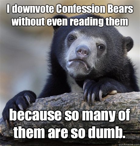 I downvote Confession Bears without even reading them because so many of them are so dumb. - I downvote Confession Bears without even reading them because so many of them are so dumb.  Confession Bear