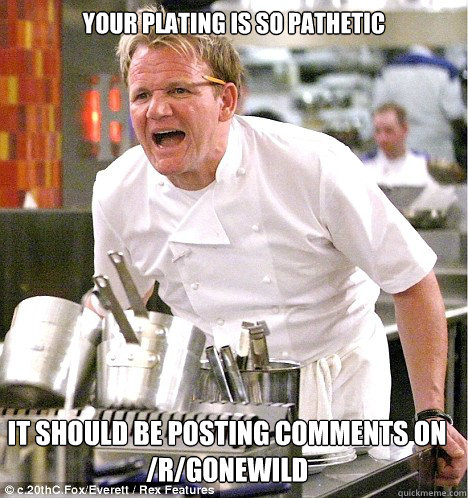Your plating is so pathetic it should be posting comments on /r/gonewild  gordon ramsay