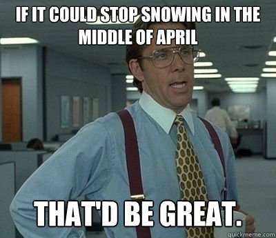 If it could stop snowing in the middle of April That'd be great.  Bill lumberg