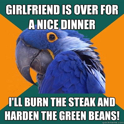 girlfriend is over for a nice dinner i'll burn the steak and harden the green beans!  Paranoid Parrot