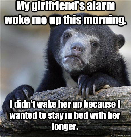 My girlfriend's alarm woke me up this morning. I didn't wake her up because I wanted to stay in bed with her longer.  Confession Bear
