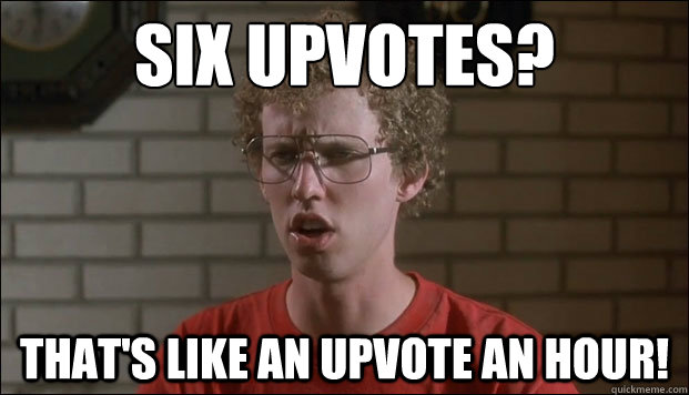 Six upvotes? That's like an upvote an hour!  Disappointed Napoleon Dynamite