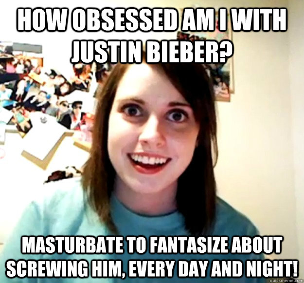 how obsessed am i with justin bieber? masturbate to fantasize about screwing him, every day and night!  Overly Attached Girlfriend