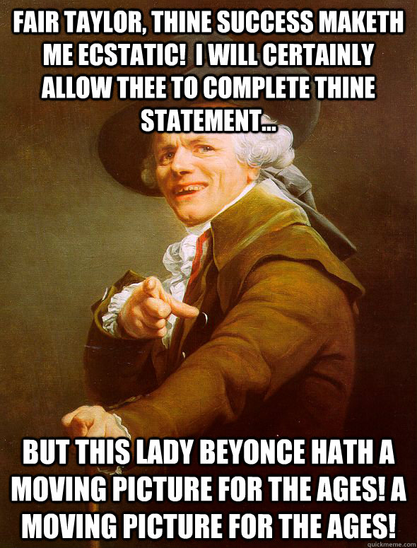 Fair Taylor, thine success maketh me ecstatic!  I will certainly allow thee to complete thine statement... but this lady Beyonce hath a moving picture for the ages! A moving picture for the ages!  Joseph Ducreux