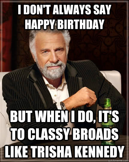 I don't always say happy birthday but when I do, it's to classy broads like Trisha kennedy  The Most Interesting Man In The World