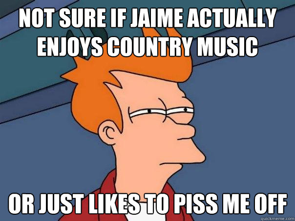 not sure if Jaime actually enjoys country music Or just likes to piss me off  Futurama Fry