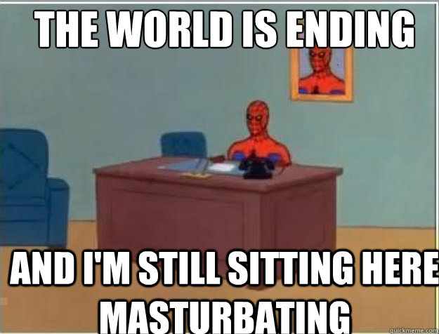 the world is ending and i'm still sitting here masturbating  
