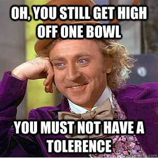Oh, You still get high off one bowl You must not have a tolerence  Creepy Wonka