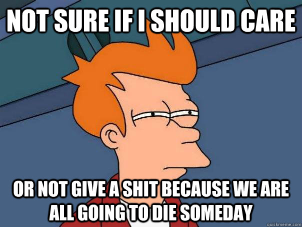 Not sure if I should Care Or not give a shit because we are all going to die someday   Futurama Fry