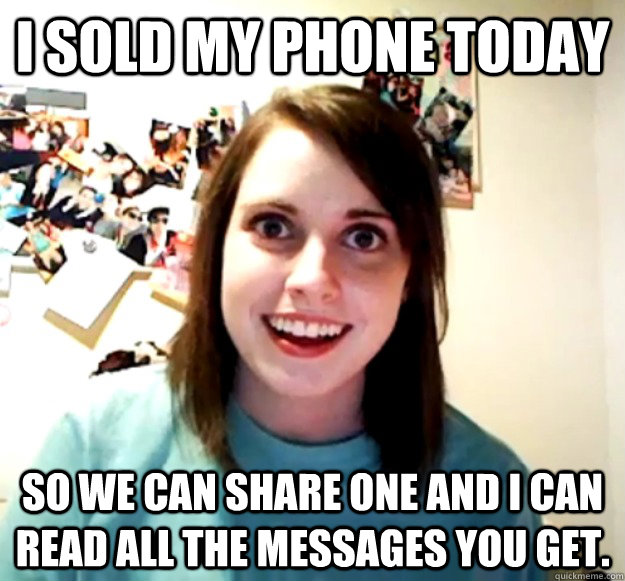 I sold my phone today So we can share one and i can read all the messages you get.  Overly Attached Girlfriend