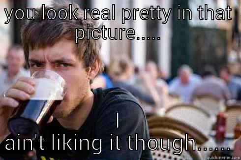YOU LOOK REAL PRETTY IN THAT PICTURE..... I AIN'T LIKING IT THOUGH...... Lazy College Senior