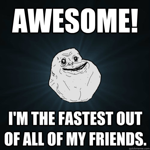 Awesome! I'm the fastest out of all of my friends.  Forever Alone
