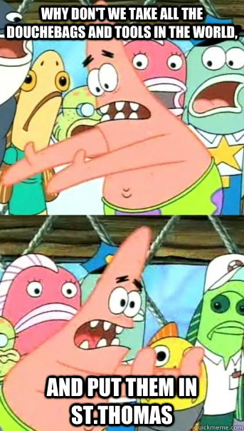 Why don't we take all the douchebags and tools in the world, and put them in st.thomas  Push it somewhere else Patrick