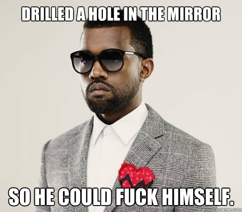 Drilled a hole in the mirror So he could fuck himself.  Romantic Kanye