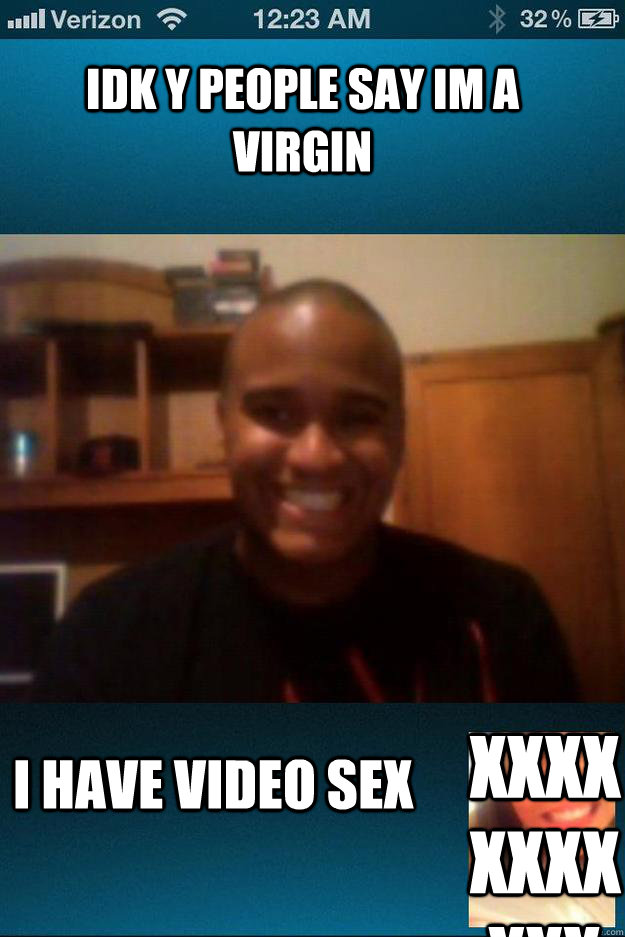 idk y people say im a virgin I have Video Sex xxxxxxxxxxx  