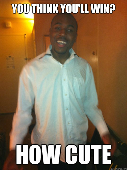 You think you'll win? How cute  