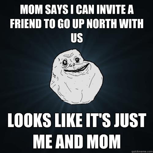 Mom says i can invite a friend to go up north with us looks like it's just me and mom - Mom says i can invite a friend to go up north with us looks like it's just me and mom  Forever Alone