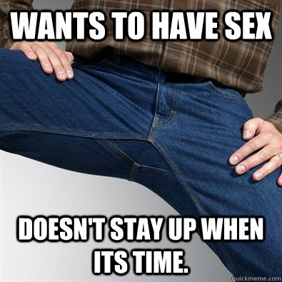 Wants to have sex Doesn't stay up when its time.   Scumbag Penis