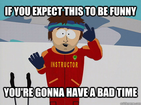 If you expect this to be funny you're gonna have a bad time  Youre gonna have a bad time