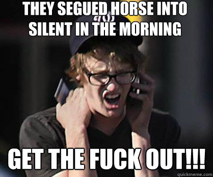 They Segued Horse into Silent in the Morning Get the Fuck Out!!!  Sad Hipster