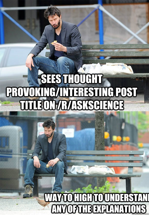 Sees thought provoking/interesting post title on /r/Askscience Way to high to understand any of the explanations   Sad Keanu