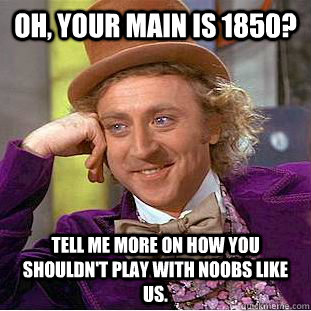 Oh, your main is 1850? Tell me more on how you shouldn't play with noobs like us.  Condescending Wonka