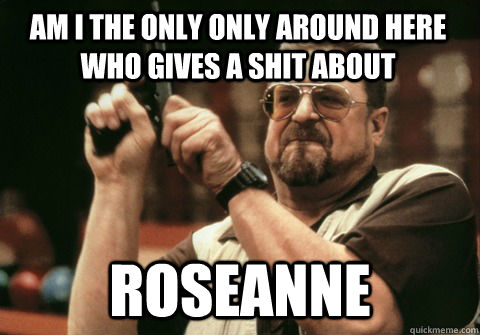 Roseanne Am I the only only around here who gives a shit about - Roseanne Am I the only only around here who gives a shit about  Am I the only one
