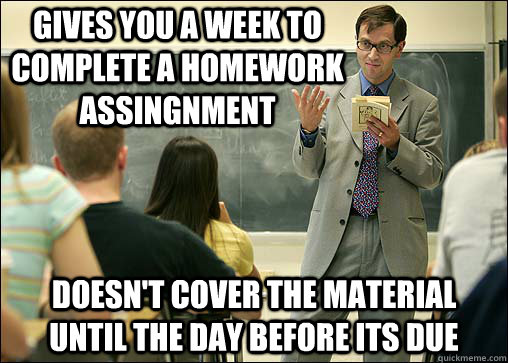 Gives you a week to complete a homework assingnment Doesn't cover the material until the day before its due - Gives you a week to complete a homework assingnment Doesn't cover the material until the day before its due  Scumbag College Professor