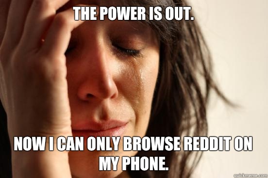 The power is out.  Now I can only browse reddit on my phone.   First World Problems