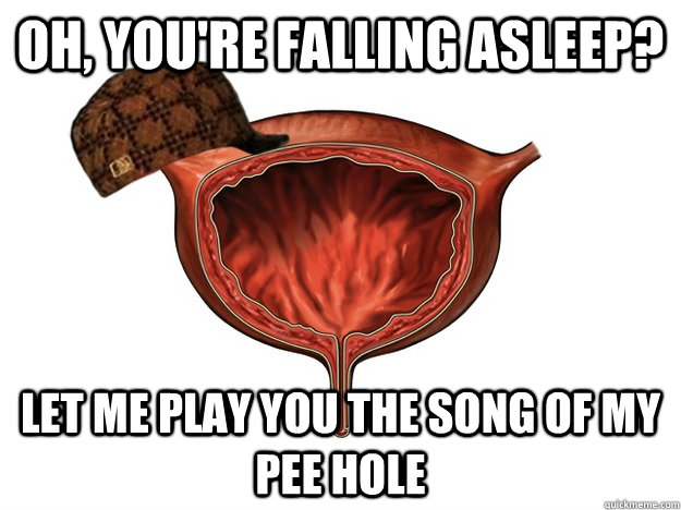 Oh, you're falling asleep? Let me play you the song of my pee hole  Scumbag Bladder
