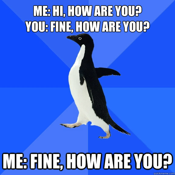 Me: Hi, How are you?
you: fine, how are you? Me: fine, how are you?  Socially Awkward Penguin