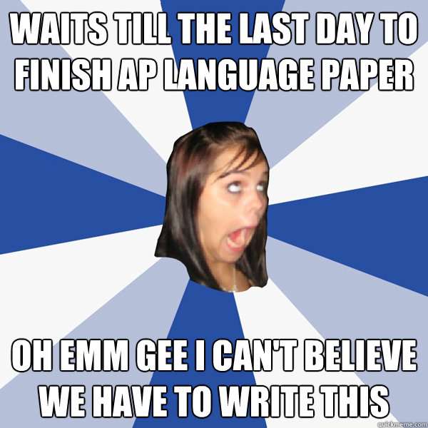 waits till the last day to finish ap language paper OH EMM GEE I CAN'T BELIEVE WE HAVE TO WRITE THIS - waits till the last day to finish ap language paper OH EMM GEE I CAN'T BELIEVE WE HAVE TO WRITE THIS  Annoying Facebook Girl