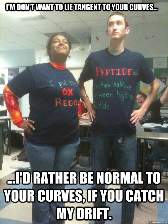 I'm don't want to lie tangent to your curves... ...I'd rather be normal to your curves, if you catch my drift. - I'm don't want to lie tangent to your curves... ...I'd rather be normal to your curves, if you catch my drift.  Superior IB Kid