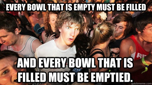 Every bowl that is empty must be filled And every bowl that is filled must be emptied.  Sudden Clarity Clarence