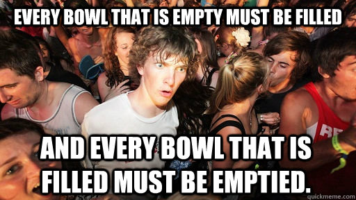 Every bowl that is empty must be filled And every bowl that is filled must be emptied. - Every bowl that is empty must be filled And every bowl that is filled must be emptied.  Sudden Clarity Clarence