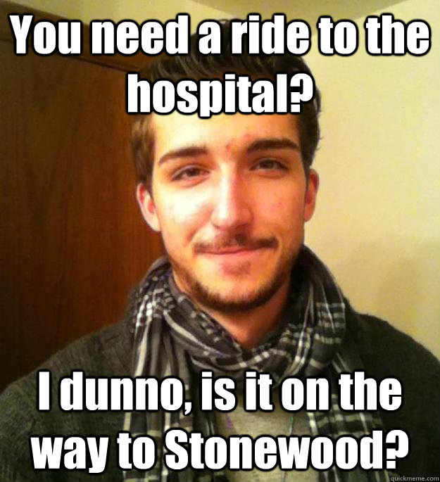 You need a ride to the hospital? I dunno, is it on the way to Stonewood?  