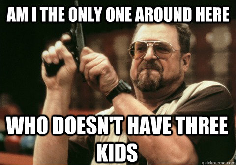 Am I the only one around here who doesn't have three kids - Am I the only one around here who doesn't have three kids  Am I the only one