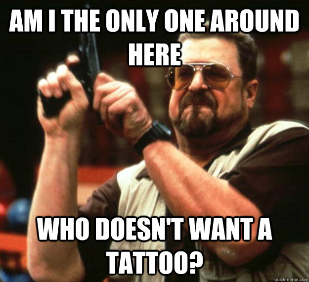 am I the only one around here who doesn't want a tattoo?  Angry Walter
